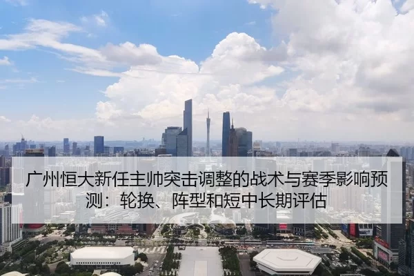 广州恒大新任主帅突击调整的战术与赛季影响预测：轮换、阵型和短中长期评估